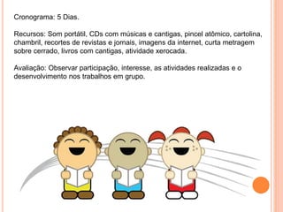 Cronograma: 5 Dias.
Recursos: Som portátil, CDs com músicas e cantigas, pincel atômico, cartolina,
chambril, recortes de revistas e jornais, imagens da internet, curta metragem
sobre cerrado, livros com cantigas, atividade xerocada.
Avaliação: Observar participação, interesse, as atividades realizadas e o
desenvolvimento nos trabalhos em grupo.
 