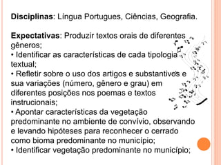 Disciplinas: Língua Portugues, Ciências, Geografia.
Expectativas: Produzir textos orais de diferentes
gêneros;
• Identificar as características de cada tipologia
textual;
• Refletir sobre o uso dos artigos e substantivos e
sua variações (número, gênero e grau) em
diferentes posições nos poemas e textos
instrucionais;
• Apontar características da vegetação
predominante no ambiente de convívio, observando
e levando hipóteses para reconhecer o cerrado
como bioma predominante no município;
• Identificar vegetação predominante no município;
 