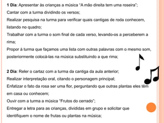 1 Dia: Apresentar às crianças a música “A mão direita tem uma roseira”;
Cantar com a turma dividindo os versos;
Realizar pesquisa na turma para verificar quais cantigas de roda conhecem,
listando no quadro;
Trabalhar com a turma o som final de cada verso, levando-os a perceberem a
rima;
Propor à turma que façamos uma lista com outras palavras com o mesmo som,
posteriormente colocá-las na música substituindo a que rima;
2 Dia: Reler o cartaz com a turma da cantiga da aula anterior;
Realizar interpretação oral, citando o personagem principal;
Enfatizar o fato da rosa ser uma flor, perguntando que outras plantas eles têm
em casa ou conhecem;
Ouvir com a turma a música “Frutos do cerrado”;
Entregar a letra para as crianças, divididas em grupo e solicitar que
identifiquem o nome de frutas ou plantas na música;
 