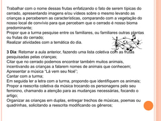 Trabalhar com o nome dessas frutas enfatizando o fato de serem típicas do
cerrado, apresentando imagens e/ou vídeos sobre o mesmo levando as
crianças a perceberem as características, comparando com a vegetação do
nosso local de convívio para que percebam que o cerrado é nosso bioma
predominante;
Propor que a turma pesquise entre os familiares, ou familiares outras plantas
ou frutas do cerrado;
Realizar atividades com a temática do dia.
3 Dia: Retomar a aula anterior, fazendo uma lista coletiva com as frutas
pesquisadas pelas crianças;
Citar que no cerrado podemos encontrar também muitos animais,
incentivando as crianças a falarem nomes de animais que conhecem;
Apresentar a música “Lá vem seu Noé”;
Cantar com a turma;
Em seguida ler a letra com a turma, propondo que identifiquem os animais;
Propor a reescrita coletiva da música trocando os personagens pelo seu
feminino, chamando a atenção para as mudanças necessárias, focando o
artigo;
Organizar as crianças em duplas, entregar trechos de músicas, poemas ou
quadrinhas, solicitando a reescrita modificando os gêneros;
 