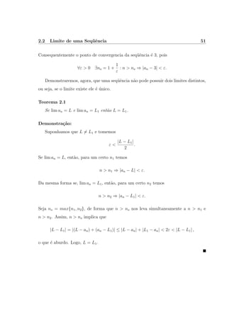 2.2 Limite de uma Seq¨uˆencia 51
Consequentemente o ponto de convergencia da seq¨uˆencia ´e 3, pois
∀ε > 0 ∃no = 1 +
1
ε
: n > no ⇒ |an − 3| < ε.
Demonstraremos, agora, que uma seq¨uˆencia n˜ao pode possuir dois limites distintos,
ou seja, se o limite existe ele ´e ´unico.
Teorema 2.1
Se lim an = L e lim an = L1 ent˜ao L = L1.
Demonstra¸c˜ao:
Suponhamos que L = L1 e tomemos
ε <
|L − L1|
2
.
Se lim an = L, ent˜ao, para um certo n1 temos
n > n1 ⇒ |an − L| < ε.
Da mesma forma se, lim an = L1, ent˜ao, para um certo n2 temos
n > n2 ⇒ |an − L1| < ε.
Seja no = max{n1, n2}, de forma que n > no nos leva simultaneamente a n > n1 e
n > n2. Assim, n > no implica que
|L − L1| = |(L − an) + (an − L1)| ≤ |L − an| + |L1 − an| < 2ε < |L − L1| ,
o que ´e aburdo. Logo, L = L1.
 
