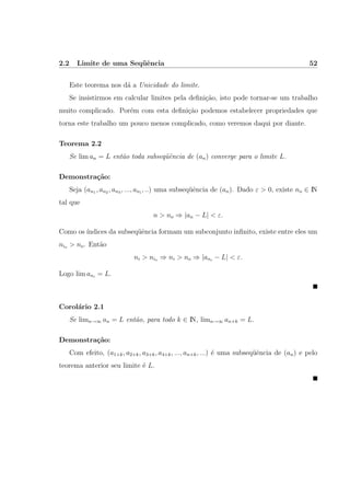2.2 Limite de uma Seq¨uˆencia 52
Este teorema nos d´a a Unicidade do limite.
Se insistirmos em calcular limites pela deﬁni¸c˜ao, isto pode tornar-se um trabalho
muito complicado. Por´em com esta deﬁni¸c˜ao podemos estabelecer propriedades que
torna este trabalho um pouco menos complicado, como veremos daqui por diante.
Teorema 2.2
Se lim an = L ent˜ao toda subseq¨uˆencia de (an) converge para o limite L.
Demonstra¸c˜ao:
Seja (an1 , an2 , an3 , ..., ani
, ..) uma subseq¨uˆencia de (an). Dado ε > 0, existe no ∈ IN
tal que
n > no ⇒ |an − L| < ε.
Como os ´ındices da subseq¨uˆencia formam um subconjunto inﬁnito, existe entre eles um
nio > no. Ent˜ao
ni > nio ⇒ ni > no ⇒ |ani
− L| < ε.
Logo lim ani
= L.
Corol´ario 2.1
Se limn→∞ an = L ent˜ao, para todo k ∈ IN, limn→∞ an+k = L.
Demonstra¸c˜ao:
Com efeito, (a1+k, a2+k, a3+k, a4+k, ..., an+k, ...) ´e uma subseq¨uˆencia de (an) e pelo
teorema anterior seu limite ´e L.
 
