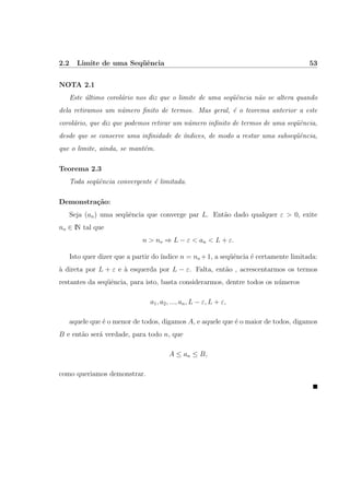 2.2 Limite de uma Seq¨uˆencia 53
NOTA 2.1
Este ´ultimo corol´ario nos diz que o limite de uma seq¨uˆencia n˜ao se altera quando
dela retiramos um n´umero ﬁnito de termos. Mas geral, ´e o teorema anterior a este
corol´ario, que diz que podemos retirar um n´umero inﬁnito de termos de uma seq¨uˆencia,
desde que se conserve uma inﬁnidade de ´ındices, de modo a restar uma subseq¨uˆencia,
que o limite, ainda, se mant´em.
Teorema 2.3
Toda seq¨uˆencia convergente ´e limitada.
Demonstra¸c˜ao:
Seja (an) uma seq¨uˆencia que converge par L. Ent˜ao dado qualquer ε > 0, exite
no ∈ IN tal que
n > no ⇒ L − ε < an < L + ε.
Isto quer dizer que a partir do ´ındice n = no +1, a seq¨uˆencia ´e certamente limitada:
`a direta por L + ε e `a esquerda por L − ε. Falta, ent˜ao , acrescentarmos os termos
restantes da seq¨uˆencia, para isto, basta considerarmos, dentre todos os n´umeros
a1, a2, ..., an, L − ε, L + ε,
aquele que ´e o menor de todos, digamos A, e aquele que ´e o maior de todos, digamos
B e ent˜ao ser´a verdade, para todo n, que
A ≤ an ≤ B,
como queriamos demonstrar.
 