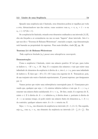 2.2 Limite de uma Seq¨uˆencia 54
Quando uma seq¨uˆencia n˜ao ´e limitada, seus elementos podem se espalhar por toda
a reta, distanciando-se uns dos outros, como acontece com an = n, an = 1 − n ou
an = (−1)n
(2n + 1).
Se a seq¨uˆencia for limitada, estando seus elementos conﬁnados a um intervalo [A, B],
eles s˜ao for¸cados a se acumularem em um ou mais “lugares” desse intervalo. Isto ´e o
que nos diz o “Teorema de Bolzano-Weierstrass”, enuciado a seguir, cuja demonstra¸c˜ao
est´a baseada na propriedade do supremo. Para mais detalhes, vinde [1], pg. 36.
Teorema 2.4 de Bolzano-Weierstrass
Toda seq¨uˆencia limitada (an) possui uma subseq¨uˆencia convergente.
Demonstra¸c˜ao:
Como a seq¨uˆencia ´e limitada, existe um n´umero positivo M tal que, para todos
os ´ındices n, −M < an < M. Seja X o conjunto dos n´umeros x tais que existe uma
inﬁnidade de elementos da seq¨uˆencia `a direita de x, isto ´e, x < an para uma inﬁnidade
de ´ındices n. ´E claro que −M ∈ X e M ´e uma cota superior de X. Tratando-se, pois,
de um conjunto n˜ao vazio e limitado superiormente, X possui supremo, que designamos
por A.
Vamos provar que existe uma subseq¨uˆencia convergindo para A. Come¸camos pro-
vando que, qualquer que seja ε > 0, existem inﬁnitos ´ındices n tais que A − ε < an e
somente um n´umero ﬁnito satisfazendo A + ε < an. De fato, sendo A o supremo de X,
existe x ∈ X `a direita de A − ε e inﬁnitos an `a direita desse x, portanto `a direita de
A − ε; ao mesmo tempo, s´o pode existir um n´umero ﬁnito de elementos an > A + ε;
do contr´ario, qualquer n´umero entre A e A + ε estaria em X.
Seja ε = 1 e an1 um elemento da seq¨uˆencia no intervalo (A−1, A+1). Em seguida,
seja an2 , com n2 > n1, um elemento da seq¨uˆencia no intervalo (A − 1
2
, A + 1
2
). Em
 