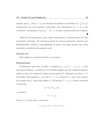 2.2 Limite de uma Seq¨uˆencia 55
seguida, seja an3 , com n3 > n2, um elemento da seq¨uˆencia no intervalo (A − 1
3
, A + 1
3
).
Continuando com esse raciocinio, construimos uma subseq¨uˆencia (xj) = (anj
), que
certamente converge para A, pois |xj − A| < 1
j
. E assim a demonstra¸c˜ao esta completa.
“Al´em de sua importˆancia, tanto te´orico como pr´atica, o teorema abaixo teve pa-
pel hist´orico relevante. Foi tentando prov´a-lo de maneira puramente aritm´etica que
Dedekind(1858) veriﬁcou a imposibilidade de fazˆe-lo sem antes possuir uma teoria
matem´atica satisfat´oria dos n´umeros reais.”
Teorema 2.5
Toda seq¨uˆencia mon´otona limitada ´e convergente.
Demonstra¸c˜ao:
Consideremos, para ﬁxar as id´eias, a seq¨uˆencia (a1 ≤ a2 ≤ ... ≤ an ≤ ...) n˜ao-
decrescente limitada. A hip´otese de ser limitada signiﬁca que ela ´e limitada superior-
mente, ou seja, seu conjunto de valores possui supremo S. Aﬁrmamos que lim an = S.
Com efeito, dado qualquer ε > 0, como S − ε < S, o n´umero S − ε n˜ao ´e cota superior
do conjunto dos an. Logo existe algum no ∈ IN tal que S − ε < ano . Como a seq¨uˆencia
´e mon´otona,
n > no ⇒ ano ≤ an
e, portanto,
S − ε < an.
Como an ≤ S para todo n, vemos que
n > no ⇒ S − ε < an < S + ε.
 