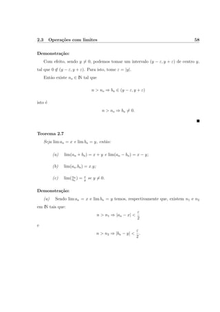 2.3 Opera¸c˜oes com limites 58
Demonstra¸c˜ao:
Com efeito, sendo y = 0, podemos tomar um intervalo (y − ε, y + ε) de centro y,
tal que 0 ∈ (y − ε, y + ε). Para isto, tome ε = |y|.
Ent˜ao existe no ∈ IN tal que
n > no ⇒ bn ∈ (y − ε, y + ε)
isto ´e
n > no ⇒ bn = 0.
Teorema 2.7
Seja lim an = x e lim bn = y, ent˜ao:
(a) lim(an + bn) = x + y e lim(an − bn) = x − y;
(b) lim(an.bn) = x.y;
(c) lim(an
bn
) = x
y
se y = 0.
Demonstra¸c˜ao:
(a) Sendo lim an = x e lim bn = y temos, respectivamente que, existem n1 e n2
em IN tais que:
n > n1 ⇒ |an − x| <
ε
2
e
n > n2 ⇒ |bn − y| <
ε
2
.
 