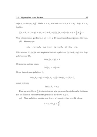 2.3 Opera¸c˜oes com limites 59
Seja no = max{n1, n2}. Ent˜ao n > no, nos leva a n > n1 e n > n2. Logo n > no
implica:
|(an + bn) − (x + y)| = |(an − x) + (bn − y)| ≤ |an − x| + |bn − y| <
ε
2
+
ε
2
< ε.
Com isto provamos que lim(an +bn) = x+y. De maneira an´aloga se prova a diferen¸ca.
(b) Observe que
anbn − xy = anbn − any + any − xy = an(bn − y) + (an − x)y.
Pelo teorema 2.3, (an) ´e uma seq¨uˆencia limitada e pelo item (a) lim(bn − y) = 0. Logo
pelo teorema 2.5,
lim[an(bn − y)] = 0.
De maneira an´aloga temos,
lim[(an − x)b] = 0.
Dessa forma temos, pelo item (a)
lim(anbn − xy) = lim[an(bn − y)] + lim[(an − x)b] = 0,
donde obtemos
lim(an.bn) = x.y.
Para que a seq¨uˆencia an
bn
tenha sentido, ou seja, para que ela seja formada, limitamo-
nos aos ´ındices n suﬁcientemente grandes de modo que bn = 0.
(c) Note, pelo item anterior, que bny → y2
, ou seja, existe no ∈ IN tal que
n > no ⇒ bny >
y2
2
.
 