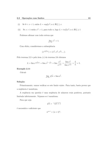 2.3 Opera¸c˜oes com limites 61
(i) Se 0 < x < 1, ent˜ao L = sup{x
1
n ; n ∈ IN} ≥ x.
(ii) Se x > 1 ent˜ao x
1
n > 1, para todo n, logo L = inf{x
1
n ; n ∈ IN} ≥ 1
Podemos aﬁrmar com toda certeza que
limn→∞
x
1
n = 1.
Com efeito, consideremos a subseq¨uˆencia
(x
1
n(n+1) ) = (x
1
2 , x
1
6 , x
1
12 , ...).
Pelo teorema 2.2 e pelo item (c) do teorema 2.6 obtemos
L = lim x
1
n(n+1) = lim x
1
n
− 1
n+1 = lim
x
1
n
x
1
n+1
=
lim x
1
n
lim x
1
n+1
=
L
L
= 1.
Exemplo 2.11
Calcule
lim
n→∞
n
√
n = lim n
1
n .
Solu¸c˜ao:
Primeiramente, vamos veriﬁcar se este limite existe. Para tanto, basta provar que
a seq¨uˆencia ´e mon´otona.
A seq¨uˆencia em quest˜ao ´e uma seq¨uˆencia de n´umeros reais positivos, portanto
limitada inferiormente. Vejamos se ´e mon´otona:
Para que seja
n
√
n > n+1
√
n + 1
´e necess´ario e suﬁciente que
nn+1
> (n + 1)n
,
 