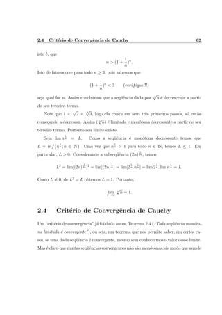 2.4 Crit´erio de Convergˆencia de Cauchy 62
isto ´e, que
n > (1 +
1
n
)n
.
Isto de fato ocorre para todo n ≥ 3, pois sabemos que
(1 +
1
n
)n
< 3 (verifique!!!)
seja qual for n. Assim conclu´ımos que a seq¨uˆencia dada por n
√
n ´e decrescente a partir
do seu terceiro termo.
Note que 1 <
√
2 < 3
√
3, logo ela cresce em seus trˆes primeiros passos, s´o ent˜ao
come¸cando a decrescer. Assim ( n
√
n) ´e limitada e mon´otona decrescente a partir do seu
terceiro termo. Portanto seu limite existe.
Seja lim n
1
n = L. Como a seq¨uˆencia ´e mon´otona decrescente temos que
L = inf{n
1
n ; n ∈ IN}. Uma vez que n
1
n > 1 para todo n ∈ IN, temos L ≤ 1. Em
particular, L > 0. Considerando a subseq¨uˆencia (2n)
1
2n , temos
L2
= lim[(2n)
1
2n ]2
= lim[(2n)
1
n ] = lim[2
1
n .n
1
n ] = lim 2
1
n . lim n
1
n = L.
Como L = 0, de L2
= L obtemos L = 1. Portanto,
lim
n→∞
n
√
n = 1.
2.4 Crit´erio de Convergˆencia de Cauchy
Um “crit´erio de convergˆencia” j´a foi dado antes, Teorema 2.4 (“Toda seq¨uˆencia mon´oto-
na limitada ´e convergente”), ou seja, um teorema que nos permite saber, em certos ca-
sos, se uma dada seq¨uˆencia ´e convergente, mesmo sem conhecermos o valor desse limite.
Mas ´e claro que muitas seq¨uˆencias convergentes n˜ao s˜ao mon´otonas, de modo que aquele
 
