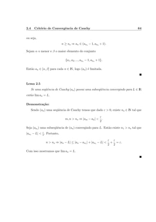 2.4 Crit´erio de Convergˆencia de Cauchy 64
ou seja,
n ≥ no ⇒ an ∈ (ano − 1, ano + 1).
Sejam α o menor e β o maior elemento do conjunto
{a1, a2, ..., ano − 1, ano + 1}.
Ent˜ao an ∈ [α, β] para cada n ∈ IN, logo (an) ´e limitada.
Lema 2.5
Se uma seq¨uˆencia de Cauchy (an) possui uma subseq¨uˆencia convergindo para L ∈ IR
ent˜ao lim an = L.
Demonstra¸c˜ao:
Sendo (an) uma seq¨uˆencia de Cauchy temos que dado ε > 0, existe no ∈ IN tal que
m, n > no ⇒ |am − an| <
ε
2
.
Seja (ani
) uma subseq¨uˆencia de (an) convergindo para L. Ent˜ao existe n1 > no tal que
|an1 − L| < ε
2
. Portanto,
n > no ⇒ |an − L| ≤ |an − an1 | + |an1 − L| <
ε
2
+
ε
2
= ε.
Com isso mostramos que lim an = L.
 