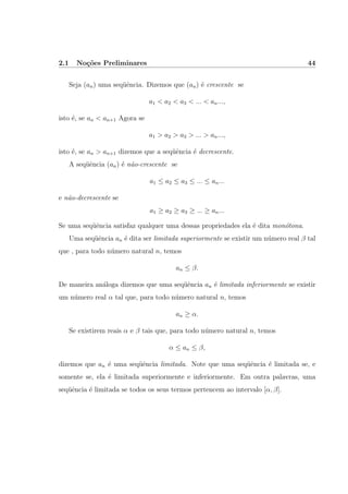 2.1 No¸c˜oes Preliminares 44
Seja (an) uma seq¨uˆencia. Dizemos que (an) ´e crescente se
a1 < a2 < a3 < ... < an...,
isto ´e, se an < an+1 Agora se
a1 > a2 > a3 > ... > an...,
isto ´e, se an > an+1 dizemos que a seq¨uˆencia ´e decrescente.
A seq¨uˆencia (an) ´e n˜ao-crescente se
a1 ≤ a2 ≤ a3 ≤ ... ≤ an...
e n˜ao-decrescente se
a1 ≥ a2 ≥ a3 ≥ ... ≥ an...
Se uma seq¨uˆencia satisfaz qualquer uma dessas propriedades ela ´e dita mon´otona.
Uma seq¨uˆencia an ´e dita ser limitada superiormente se existir um n´umero real β tal
que , para todo n´umero natural n, temos
an ≤ β.
De maneira an´aloga dizemos que uma seq¨uˆencia an ´e limitada inferiormente se existir
um n´umero real α tal que, para todo n´umero natural n, temos
an ≥ α.
Se existirem reais α e β tais que, para todo n´umero natural n, temos
α ≤ an ≤ β,
dizemos que an ´e uma seq¨uˆencia limitada. Note que uma seq¨uˆencia ´e limitada se, e
somente se, ela ´e limitada superiormente e inferiormente. Em outra palavras, uma
seq¨uˆencia ´e limitada se todos os seus termos pertencem ao intervalo [α, β].
 