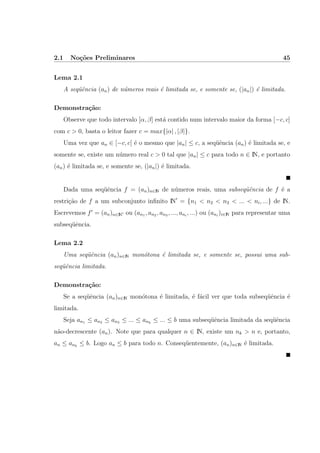 2.1 No¸c˜oes Preliminares 45
Lema 2.1
A seq¨uˆencia (an) de n´umeros reais ´e limitada se, e somente se, (|an|) ´e limitada.
Demonstra¸c˜ao:
Observe que todo intervalo [α, β] est´a contido num intervalo maior da forma [−c, c]
com c > 0, basta o leitor fazer c = max{|α| , |β|}.
Uma vez que an ∈ [−c, c] ´e o mesmo que |an| ≤ c, a seq¨uˆencia (an) ´e limitada se, e
somente se, existe um n´umero real c > 0 tal que |an| ≤ c para todo n ∈ IN, e portanto
(an) ´e limitada se, e somente se, (|an|) ´e limitada.
Dada uma seq¨uˆencia f = (an)n∈IN de n´umeros reais, uma subseq¨uˆencia de f ´e a
restri¸c˜ao de f a um subconjunto inﬁnito IN = {n1 < n2 < n3 < ... < ni, ...} de IN.
Escrevemos f = (an)n∈IN ou (an1 , an2 , an3 , ..., ani
, ...) ou (ani
)i∈IN para representar uma
subseq¨uˆencia.
Lema 2.2
Uma seq¨uˆencia (an)n∈IN mon´otona ´e limitada se, e somente se, possui uma sub-
seq¨uˆencia limitada.
Demonstra¸c˜ao:
Se a seq¨uˆencia (an)n∈IN mon´otona ´e limitada, ´e f´acil ver que toda subseq¨uˆencia ´e
limitada.
Seja an1 ≤ an2 ≤ an3 ≤ ... ≤ ank
≤ ... ≤ b uma subseq¨uˆencia limitada da seq¨uˆencia
n˜ao-decrescente (an). Note que para qualquer n ∈ IN, existe um nk > n e, portanto,
an ≤ ank
≤ b. Logo an ≤ b para todo n. Conseq¨uentemente, (an)n∈IN ´e limitada.
 