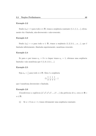 2.1 No¸c˜oes Preliminares 46
Exemplo 2.2
Sendo (an) = 1 para todo n ∈ IN, temos a seq¨uˆencia constante (1, 1, 1, 1, ...), obvia-
mente ela ´e limitada, n˜ao-decrescente e n˜ao-crescente.
Exemplo 2.3
Sendo (an) = n para todo n ∈ IN, temos a seq¨uˆencia (1, 2, 3, 4, ..., n, ...), que ´e
limitada inferiormente, ilimitada superiormente, mon´otona crescente.
Exemplo 2.4
Se para n par temos an = 0 e n ´ımpar temos an = 1, obtemos uma seq¨uˆencia
limitada e n˜ao mon´otona que ´e (1, 0, 1, 0, 1, ...).
Exemplo 2.5
Seja an = 1
n
para todo n ∈ IN. Esta ´e a seq¨uˆencia
(1,
1
2
,
1
3
,
1
4
,
1
5
, ...)
que ´e mon´otona decrescente e limitada.
Exemplo 2.6
Consideremos a seq¨uˆencia (a1
, a2
, a3
, a4
, ..., an
, ...) das potˆencias de a, com a ∈ IR e
n ∈ IN.
(i) Se a = 0 ou a = 1, temos obviamente uma seq¨uˆencia constante.
 