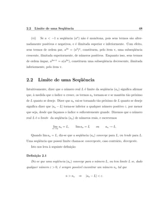2.2 Limite de uma Seq¨uˆencia 48
(vi) Se a < −1 a seq¨uˆencia (an
) n˜ao ´e mon´otona, pois seus termos s˜ao alter-
nadamente positivos e negativos, e ´e ilimitada superior e inferiormente. Com efeito,
seus termos de ordem par, a2n
= (a2
)n
, constituem, pelo item v, uma subseq¨uˆencia
crescente, ilimitada superiormente, de n´umeros positivos. Enquanto isso, seus termos
de ordem ´ımpar, a2n+1
= a(a2n
), constituem uma subseq¨uˆencia decrescente, ilimitada
inferiormente, pelo item v.
2.2 Limite de uma Seq¨uˆencia
Intuitivamente, dizer que o n´umero real L ´e limite da seq¨uˆencia (an) signiﬁca aﬁrmar
que, `a medida que o ´ındice n cresce, os termos an tornam-se e se mant´em t˜ao pr´oximo
de L quanto se deseje. Dizer que an vai-se tornando t˜ao pr´oximo de L quanto se deseje
signiﬁca dizer que |an − L| torna-se inferior a qualquer n´umero positivo ε, por menor
que seja, desde que fa¸camos o ´ındice n suﬁcentemente grande. Dizemos que o n´umero
real L ´e o limite da seq¨uˆencia (an) de n´umeros reais, e escrevemos
limn→∞
an = L, lim an = L ou an → L.
Quando lim an = L, diz-se que a seq¨uˆencia (an) converge para L, ou tende para L.
Uma seq¨uˆencia que possui limite chama-se convergente, caso contr´ario, divergente.
Isto nos leva `a seguinte deﬁni¸c˜ao:
Deﬁni¸c˜ao 2.1
Diz-se que uma seq¨uˆencia (an) converge para o n´umero L, ou tem limite L se, dado
qualquer n´umero ε > 0, ´e sempre poss´ıvel encontrar um n´umero no tal que
n > no ⇒ |an − L| < ε.
 