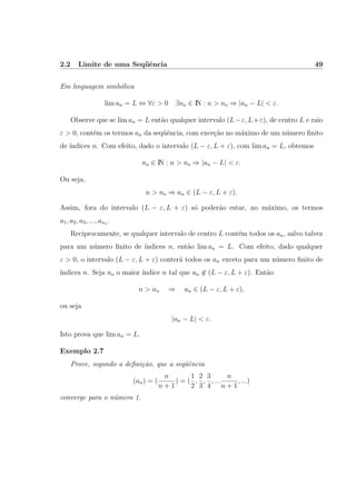 2.2 Limite de uma Seq¨uˆencia 49
Em linguagem simb´olica
lim an = L ⇔ ∀ε > 0 ∃no ∈ IN : n > no ⇒ |an − L| < ε.
Observe que se lim an = L ent˜ao qualquer intervalo (L−ε, L+ε), de centro L e raio
ε > 0, cont´em os termos an da seq¨uˆencia, com exce¸c˜ao no m´aximo de um n´umero ﬁnito
de ´ındices n. Com efeito, dado o intervalo (L − ε, L + ε), com lim an = L, obtemos
no ∈ IN : n > no ⇒ |an − L| < ε.
Ou seja,
n > no ⇒ an ∈ (L − ε, L + ε).
Assim, fora do intervalo (L − ε, L + ε) s´o poder˜ao estar, no m´aximo, os termos
a1, a2, a3, ..., ano .
Reciprocamente, se qualquer intervalo de centro L cont´em todos os an, salvo talvez
para um n´umero ﬁnito de ´ındices n, ent˜ao lim an = L. Com efeito, dado qualquer
ε > 0, o intervalo (L − ε, L + ε) conter´a todos os an exceto para um n´umero ﬁnito de
´ındices n. Seja no o maior ´ındice n tal que an ∈ (L − ε, L + ε). Ent˜ao
n > no ⇒ an ∈ (L − ε, L + ε),
ou seja
|an − L| < ε.
Isto prova que lim an = L.
Exemplo 2.7
Prove, segundo a deﬁni¸c˜ao, que a seq¨uˆencia
(an) = (
n
n + 1
) = (
1
2
,
2
3
,
3
4
, ...
n
n + 1
, ...)
converge para o n´umero 1.
 