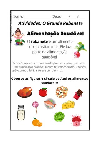 Nome: ___________________ Data: _____/_____/______
Atividades: O Grande Rabanete
Alimentação Saudável
O rabanete é um alimento
rico em vitaminas. Ele faz
parte da alimentação
saudável.
Se você quer crescer com saúde, precisa se alimentar bem.
Uma alimentação saudável precisa ter carnes, frutas, legumes,
grãos como o feijão e cereais como o arroz.
Observe as figuras e circule de Azul os alimentos
saudáveis:
LEITE
https://cantinhoensinarvivianrosa.com.br/
 