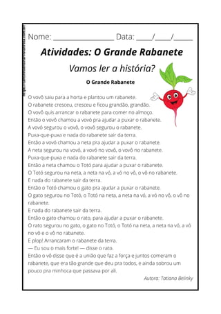 O Grande Rabanete
O vovô saiu para a horta e plantou um rabanete.
O rabanete cresceu, cresceu e ficou grandão, grandão.
O vovô quis arrancar o rabanete para comer no almoço.
Então o vovô chamou a vovó pra ajudar a puxar o rabanete.
A vovó segurou o vovô, o vovô segurou o rabanete.
Puxa-que-puxa e nada do rabanete sair da terra.
Então a vovó chamou a neta pra ajudar a puxar o rabanete.
A neta segurou na vovó, a vovó no vovô, o vovô no rabanete.
Puxa-que-puxa e nada do rabanete sair da terra.
Então a neta chamou o Totó para ajudar a puxar o rabanete.
O Totó segurou na neta, a neta na vó, a vó no vô, o vô no rabanete.
E nada do rabanete sair da terra.
Então o Totó chamou o gato pra ajudar a puxar o rabanete.
O gato segurou no Totó, o Totó na neta, a neta na vó, a vó no vô, o vô no
rabanete.
E nada do rabanete sair da terra.
Então o gato chamou o rato, para ajudar a puxar o rabanete.
O rato segurou no gato, o gato no Totó, o Totó na neta, a neta na vó, a vó
no vô e o vô no rabanete.
E plop! Arrancaram o rabanete da terra.
— Eu sou o mais forte! — disse o rato.
Então o vô disse que é a união que faz a força e juntos comeram o
rabanete, que era tão grande que deu pra todos, e ainda sobrou um
pouco pra minhoca que passava por ali.
Autora: Tatiana Belinky
Nome: ___________________ Data: _____/_____/______
Atividades: O Grande Rabanete
Vamos ler a história?
https://cantinhoensinarvivianrosa.com.br/
 