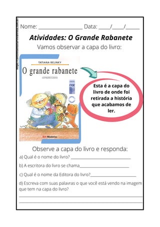 Nome: ___________________ Data: _____/_____/______
Atividades: O Grande Rabanete
Vamos observar a capa do livro:
Esta é a capa do
livro de onde foi
retirada a história
que acabamos de
ler.
Observe a capa do livro e responda:
a) Qual é o nome do livro? __________________________________
b) A escritora do livro se chama____________________________
c) Qual é o nome da Editora do livro?__________________________
d) Escreva com suas palavras o que você está vendo na imagem
que tem na capa do livro?
______________________________________________________________________
______________________________________________________________________
https://cantinhoensinarvivianrosa.com.br/
 