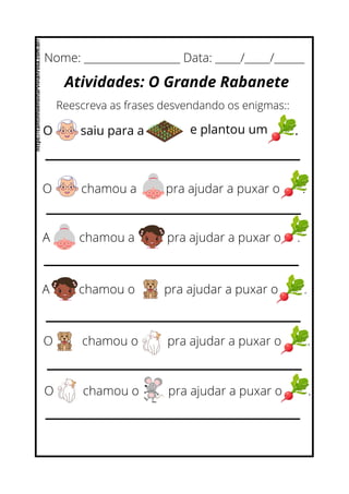 O chamou a pra ajudar a puxar o .
A chamou a pra ajudar a puxar o .
Nome: ___________________ Data: _____/_____/______
Atividades: O Grande Rabanete
Reescreva as frases desvendando os enigmas::
O saiu para a e plantou um .
A chamou o pra ajudar a puxar o .
O chamou o pra ajudar a puxar o .
O chamou o pra ajudar a puxar o .
https://cantinhoensinarvivianrosa.com.br/
 