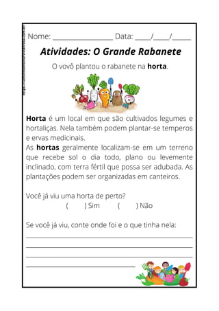 Horta é um local em que são cultivados legumes e
hortaliças. Nela também podem plantar-se temperos
e ervas medicinais.
As hortas geralmente localizam-se em um terreno
que recebe sol o dia todo, plano ou levemente
inclinado, com terra fértil que possa ser adubada. As
plantações podem ser organizadas em canteiros.
Você já viu uma horta de perto?
( ) Sim ( ) Não
Se você já viu, conte onde foi e o que tinha nela:
__________________________________________________________
__________________________________________________________
__________________________________________________________
______________________________________
Nome: ___________________ Data: _____/_____/______
Atividades: O Grande Rabanete
O vovô plantou o rabanete na horta.
https://cantinhoensinarvivianrosa.com.br/
 