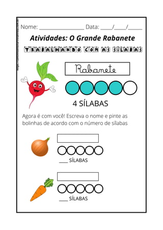 Nome: ___________________ Data: _____/_____/______
Atividades: O Grande Rabanete
Trabalhando com as Sílabas
4 SÍLABAS
Agora é com você! Escreva o nome e pinte as
bolinhas de acordo com o número de sílabas
Rabanete
____ SÍLABAS
____ SÍLABAS
https://cantinhoensinarvivianrosa.com.br/
 