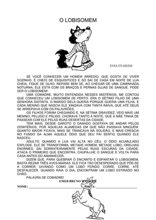 O LOBISOMEM
EVELYN HEINE
SE VOCÊ CONHECER UM HOMEM ARREDIO, QUE GOSTA DE VIVER
SOZINHO, É CHEIO DE ESQUISITICES E SÓ SAI DE CASA EM NOITE DE LUA
CHEIA, FIQUE DE OLHO. REPARE BEM SE, AO CHEGAR DE UMA CAMINHADA
NOTURNA, ELE ESTÁ COM OS BRAÇOS E PERNAS SUJAS DE SANGUE. PODE
SER O LOBISOMEM!
UMA COMADRE, MUITO ENTENDIDA NESSES MISTÉRIOS, ME CONTOU
QUE CONHECEU UM LOBISOMEM DE PERTO. ERA O SÉTIMO FILHO DE UMA
SENHORA DISTINTA. O MARIDO DELA QUERIA PORQUE QUERIA UMA FILHA. E
CADA MENINO QUE NASCIA ELE XINGAVA COM TANTA RAIVA, QUE ATÉ DEUS
SE ARREPIAVA COM OS PALAVRÕES.
OS FILHOS FORAM CHEGANDO E, NA SÉTIMA GRAVIDEZ, VEIO MAIS UM
MENINO. PELUDO E PÁLIDO, CHORAVA TANTO À NOITE, QUE A MÃE TINHA DE
PASSEAR COM ELE PELAS RUAS DESERTAS DA CIDADE.
TEM MAIS. DESDE GAROTO O DANADO GOSTAVA DE ANDAR PELOS
CEMITÉRIOS, POR AQUELAS ALAMEDAS EM QUE NÃO PASSAVA NINGUÉM.
QUANTO MAIOR FICAVA, MAIS SE TRANCAVA NA SOLIDÃO. E MAIS CRESCIA
NO FUNDO DA ALMA AQUELE ÓDIO QUE SEU PAI SENTIU QUANDO ELE
NASCEU.
ADULTO, QUANDO A LUA VAI ALTA NO CÉU, O ÓDIO ACUMULADO
EXPLODE. ELE SE TRANSFORMA. METADE HOMEM, METADE LOBO, ORELHAS
ENORMES, SAI SORRATEIRAMENTE PELAS RUAS ESCURAS DA CIDADE.
ATACA O PRIMEIRO QUE ENCONTRA, CHUPA-LHE O SANGUE E VOLTA PARA
CASA ANTES DO AMANHECER.
DIZEM QUE, PARA QUEBRAR O ENCANTO E ESPANTAR O LOBISOMEM,
BASTA REZAR TRÊS AVES-MARIAS. ELE FICA TÃO DESESPERADO QUE PÕE-SE
A CORRER, UIVANDO COMO UM LOBO FERIDO. CORRE, CORRE, ATÉ
DESFALECER. QUANDO RAIA O DIA, ENCONTRAM UM LOBO ESTIRADO NO
CHÃO.
PALAVRA DE COMADRE!
EMEB BRUNO MASSONE
NOME: __________________________________ DATA: __________________________
 