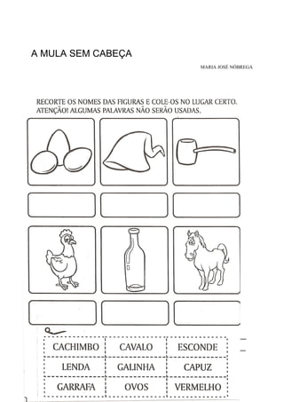 A MULA SEM CABEÇA
MARIA JOSÉ NÓBREGA
QUANDO OUVIR UM RELINCHO SOLTO E UM GEMIDO,
UM BARULHO DE CASCOS DE FERRO A GALOPAR,
SAIBA QUE SOU EU
A MULA-SEM-CABEÇA,
E QUEM CRUZAR O MEU CAMINHO
EU VOU ASSOMBRAR.
SOU UMA MOÇA
QUE EM MULA SE TRANSFORMA
NA NOITE DE QUINTA PARA SEXTA-FEIRA
AINDA MAIS SE A LUA É CHEIA.
FIQUEI ASSIM POR SER A MULHER DO PADRE
E ANTES DE VIRAR MULA
DIZEM QUE EU NÃO ERA FEIA.
SOLTO FOGO E DE LONGE
SE OUVEM OS MEUS RELINCHOS ESTRIDENTES
OS MEUS CASCOS SÃO DE FERRO E DE PRATA
GALOPO A NOITE TODA
E ELES SÃO BEM RESISTENTES.
PARA ME DESENCANTAR
PRECISA SER CORAJOSO
TEM QUE ME ESPETAR
ATÉ MEU SANGUE PINGAR.
UM OUTRO JEITO
É TIRAR FORA MEU CABRESTO,
SE ISSO ACONTECE,
VIRO MULHER E COMEÇO A CHORAR.
ENQUANTO NINGUÉM
DESFAZ MEU FEITIÇO,
CONTINUO SEM CABEÇA
PELA NOITE ASSUSTAR.
EMEB BRUNO MASSONE
NOME: _________________________________________________________
1º ANO _____ INICIAL DATA: ___________________________
 