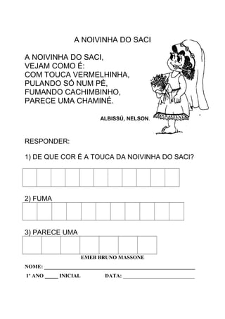 A NOIVINHA DO SACI
A NOIVINHA DO SACI,
VEJAM COMO É:
COM TOUCA VERMELHINHA,
PULANDO SÓ NUM PÉ,
FUMANDO CACHIMBINHO,
PARECE UMA CHAMINÉ.
ALBISSÚ, NELSON.
RESPONDER:
1) DE QUE COR É A TOUCA DA NOIVINHA DO SACI?
2) FUMA
3) PARECE UMA
EMEB BRUNO MASSONE
NOME: _________________________________________________________
1º ANO _____ INICIAL DATA: ___________________________
 