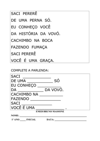 SACI PERERÊ
DE UMA PERNA SÓ.
EU CONHEÇO VOCÊ
DA HISTÓRIA DA VOVÓ.
CACHIMBO NA BOCA
FAZENDO FUMAÇA
SACI PERERÊ
VOCÊ É UMA GRAÇA.
COMPLETE A PARLENDA:
SACI ____________
DE UMA ___________ SÓ
EU CONHEÇO __________
DA ___________ DA VOVÓ.
CACHIMBO NA __________
FAZENDO _____________
SACI _____________
VOCÊ É UMA ____________ .
EMEB BRUNO MASSONE
NOME: _________________________________________________________
1º ANO _____ INICIAL DATA: ___________________________
 