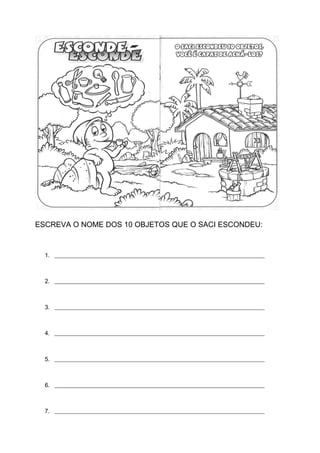 ESCREVA O NOME DOS 10 OBJETOS QUE O SACI ESCONDEU:
1. _______________________________________________________________________
2. _______________________________________________________________________
3. _______________________________________________________________________
4. _______________________________________________________________________
5. _______________________________________________________________________
6. _______________________________________________________________________
7. _______________________________________________________________________
 