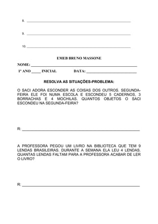 8. _______________________________________________________________________
9. _______________________________________________________________________
10. _______________________________________________________________________
EMEB BRUNO MASSONE
NOME: _________________________________________________________
1º ANO _____ INICIAL DATA: ___________________________
RESOLVA AS SITUAÇÕES-PROBLEMA:
O SACI ADORA ESCONDER AS COISAS DOS OUTROS. SEGUNDA-
FEIRA ELE FOI NUMA ESCOLA E ESCONDEU 5 CADERNOS, 3
BORRACHAS E 4 MOCHILAS. QUANTOS OBJETOS O SACI
ESCONDEU NA SEGUNDA-FEIRA?
R: _________________________________________________________
A PROFESSORA PEGOU UM LIVRO NA BIBLIOTECA QUE TEM 9
LENDAS BRASILEIRAS. DURANTE A SEMANA ELA LEU 4 LENDAS.
QUANTAS LENDAS FALTAM PARA A PROFESSORA ACABAR DE LER
O LIVRO?
R: _________________________________________________________
 