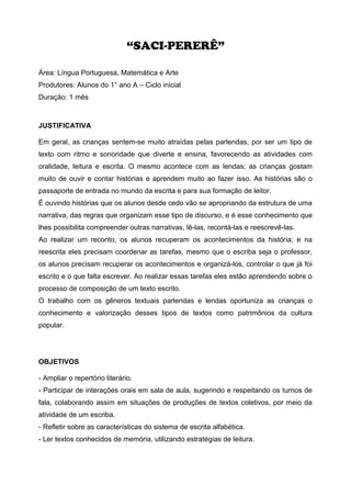 “SACI-PERERÊ”
Área: Língua Portuguesa, Matemática e Arte
Produtores: Alunos do 1° ano A – Ciclo inicial
Duração: 1 mês
JUSTIFICATIVA
Em geral, as crianças sentem-se muito atraídas pelas parlendas, por ser um tipo de
texto com ritmo e sonoridade que diverte e ensina, favorecendo as atividades com
oralidade, leitura e escrita. O mesmo acontece com as lendas; as crianças gostam
muito de ouvir e contar histórias e aprendem muito ao fazer isso. As histórias são o
passaporte de entrada no mundo da escrita e para sua formação de leitor.
É ouvindo histórias que os alunos desde cedo vão se apropriando da estrutura de uma
narrativa, das regras que organizam esse tipo de discurso, e é esse conhecimento que
lhes possibilita compreender outras narrativas, lê-las, recontá-las e reescrevê-las.
Ao realizar um reconto, os alunos recuperam os acontecimentos da história; e na
reescrita eles precisam coordenar as tarefas, mesmo que o escriba seja o professor,
os alunos precisam recuperar os acontecimentos e organizá-los, controlar o que já foi
escrito e o que falta escrever. Ao realizar essas tarefas eles estão aprendendo sobre o
processo de composição de um texto escrito.
O trabalho com os gêneros textuais parlendas e lendas oportuniza as crianças o
conhecimento e valorização desses tipos de textos como patrimônios da cultura
popular.
OBJETIVOS
- Ampliar o repertório literário.
- Participar de interações orais em sala de aula, sugerindo e respeitando os turnos de
fala, colaborando assim em situações de produções de textos coletivos, por meio da
atividade de um escriba.
- Refletir sobre as características do sistema de escrita alfabética.
- Ler textos conhecidos de memória, utilizando estratégias de leitura.
 