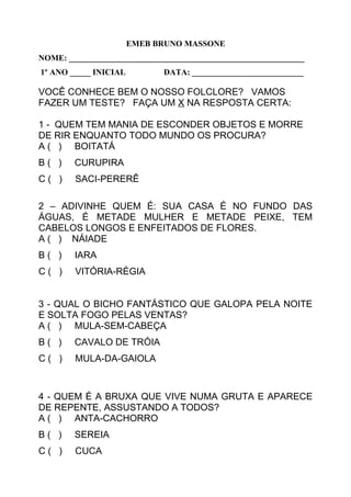 EMEB BRUNO MASSONE
NOME: _________________________________________________________
1º ANO _____ INICIAL DATA: ___________________________
VOCÊ CONHECE BEM O NOSSO FOLCLORE? VAMOS
FAZER UM TESTE? FAÇA UM X NA RESPOSTA CERTA:
1 - QUEM TEM MANIA DE ESCONDER OBJETOS E MORRE
DE RIR ENQUANTO TODO MUNDO OS PROCURA?
A ( ) BOITATÁ
B ( ) CURUPIRA
C ( ) SACI-PERERÊ
2 – ADIVINHE QUEM É: SUA CASA É NO FUNDO DAS
ÁGUAS, É METADE MULHER E METADE PEIXE, TEM
CABELOS LONGOS E ENFEITADOS DE FLORES.
A ( ) NÁIADE
B ( ) IARA
C ( ) VITÓRIA-RÉGIA
3 - QUAL O BICHO FANTÁSTICO QUE GALOPA PELA NOITE
E SOLTA FOGO PELAS VENTAS?
A ( ) MULA-SEM-CABEÇA
B ( ) CAVALO DE TRÓIA
C ( ) MULA-DA-GAIOLA
4 - QUEM É A BRUXA QUE VIVE NUMA GRUTA E APARECE
DE REPENTE, ASSUSTANDO A TODOS?
A ( ) ANTA-CACHORRO
B ( ) SEREIA
C ( ) CUCA
 