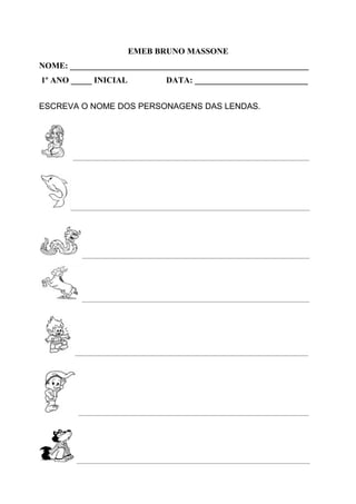 EMEB BRUNO MASSONE
NOME: _________________________________________________________
1º ANO _____ INICIAL DATA: ___________________________
ESCREVA O NOME DOS PERSONAGENS DAS LENDAS.
_______________________________________________________________________________
________________________________________________________________________________
____________________________________________________________________________
____________________________________________________________________________
______________________________________________________________________________
_____________________________________________________________________________
______________________________________________________________________________
 