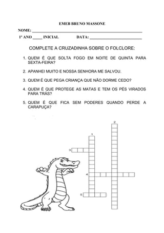 EMEB BRUNO MASSONE
NOME: _________________________________________________________
1º ANO _____ INICIAL DATA: ___________________________
COMPLETE A CRUZADINHA SOBRE O FOLCLORE:
1. QUEM É QUE SOLTA FOGO EM NOITE DE QUINTA PARA
SEXTA-FEIRA?
2. APANHEI MUITO E NOSSA SENHORA ME SALVOU.
3. QUEM É QUE PEGA CRIANÇA QUE NÃO DORME CEDO?
4. QUEM É QUE PROTEGE AS MATAS E TEM OS PÉS VIRADOS
PARA TRÁS?
5. QUEM É QUE FICA SEM PODERES QUANDO PERDE A
CARAPUÇA?
 