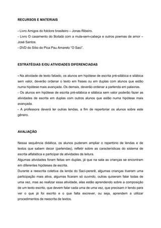 RECURSOS E MATERIAIS
- Livro Amigos do folclore brasileiro – Jonas Ribeiro.
- Livro O casamento do Boitatá com a mula-sem-cabeça e outros poemas de amor –
José Santos.
- DVD do Sítio do Pica Pau Amarelo “O Saci”.
ESTRATÉGIAS E/OU ATIVIDADES DIFERENCIADAS
- Na atividade de texto fatiado, os alunos em hipótese de escrita pré-silábica e silábica
sem valor, deverão ordenar o texto em frases ou em duplas com alunos que estão
numa hipótese mais avançada. Os demais, deverão ordenar a parlenda em palavras.
- Os alunos em hipótese de escrita pré-silábica e silábica sem valor poderão fazer as
atividades de escrita em duplas com outros alunos que estão numa hipótese mais
avançada.
- A professora deverá ler outras lendas, a fim de repertoriar os alunos sobre este
gênero.
AVALIAÇÃO
Nessa sequência didática, os alunos puderam ampliar o repertório de lendas e de
textos que sabem decor (parlendas), refletir sobre as características do sistema de
escrita alfabética e participar de atividades de leitura.
Algumas atividades foram feitas em duplas, já que na sala as crianças se encontram
em diferentes hipóteses de escrita.
Durante a reescrita coletiva da lenda do Saci-pererê, algumas crianças tiveram uma
participação mais ativa, algumas ficaram só ouvindo, outras quiseram falar todas de
uma vez, mas ao realizar essa atividade, elas estão aprendendo sobre a composição
de um texto escrito, que devem falar cada uma de uma vez, que precisam ir lendo para
ver o que já foi escrito e o que falta escrever, ou seja, aprendem a utilizar
procedimentos de reescrita de textos.
 