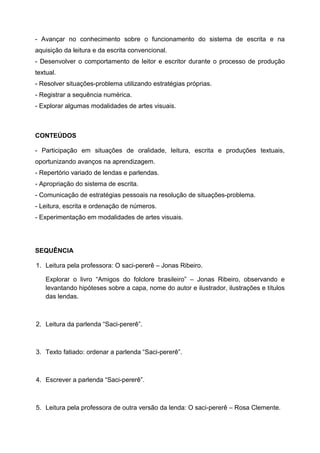- Avançar no conhecimento sobre o funcionamento do sistema de escrita e na
aquisição da leitura e da escrita convencional.
- Desenvolver o comportamento de leitor e escritor durante o processo de produção
textual.
- Resolver situações-problema utilizando estratégias próprias.
- Registrar a sequência numérica.
- Explorar algumas modalidades de artes visuais.
CONTEÚDOS
- Participação em situações de oralidade, leitura, escrita e produções textuais,
oportunizando avanços na aprendizagem.
- Repertório variado de lendas e parlendas.
- Apropriação do sistema de escrita.
- Comunicação de estratégias pessoais na resolução de situações-problema.
- Leitura, escrita e ordenação de números.
- Experimentação em modalidades de artes visuais.
SEQUÊNCIA
1. Leitura pela professora: O saci-pererê – Jonas Ribeiro.
Explorar o livro “Amigos do folclore brasileiro” – Jonas Ribeiro, observando e
levantando hipóteses sobre a capa, nome do autor e ilustrador, ilustrações e títulos
das lendas.
2. Leitura da parlenda “Saci-pererê”.
3. Texto fatiado: ordenar a parlenda “Saci-pererê”.
4. Escrever a parlenda “Saci-pererê”.
5. Leitura pela professora de outra versão da lenda: O saci-pererê – Rosa Clemente.
 