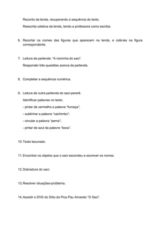 Reconto da lenda, recuperando a sequência do texto.
Reescrita coletiva da lenda, tendo a professora como escriba.
6. Recortar os nomes das figuras que aparecem na lenda, e colá-las na figura
correspondente.
7. Leitura da parlenda: “A noivinha do saci”.
Responder três questões acerca da parlenda.
8. Completar a sequência numérica.
9. Leitura de outra parlenda do saci-pererê.
Identificar palavras no texto:
- pintar de vermelho a palavra “fumaça”;
- sublinhar a palavra “cachimbo”;
- circular a palavra “perna”;
- pintar de azul da palavra “boca”.
10.Texto lacunado.
11.Encontrar os objetos que o saci escondeu e escrever os nomes.
12.Dobradura do saci.
13.Resolver situações-problema.
14.Assistir o DVD do Sítio do Pica Pau Amarelo “O Saci”.
 