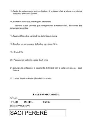 15.Teste de conhecimento sobre o folclore. A professora faz a leitura e os alunos
marcam a alternativa correta.
16. Escrita do nome dos personagens das lendas.
Escrever outras palavras que começam com a mesma sílaba, dos nomes dos
personagens escritos.
17.Fazer gráfico sobre a preferência de lendas da turma.
18.Escolher um personagem do folclore para desenhá-lo.
19. Cruzadinha
20. Passatempo: Labirinto e Jogo dos 7 erros.
21.Leitura pela professora: O casamento do Boitatá com a Mula-sem-cabeça – José
Santos.
22. Leitura de outras lendas (durante todo o mês).
EMEB BRUNO MASSONE
NOME: _________________________________________________________
1º ANO _____ INICIAL DATA: ___________________________
LEIA A PARLENDA:
SACI PERERÊ
 