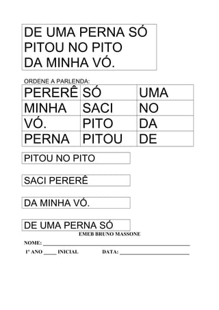 DE UMA PERNA SÓ
PITOU NO PITO
DA MINHA VÓ.
ORDENE A PARLENDA:
PERERÊ SÓ UMA
MINHA SACI NO
VÓ. PITO DA
PERNA PITOU DE
PITOU NO PITO
SACI PERERÊ
DA MINHA VÓ.
DE UMA PERNA SÓ
EMEB BRUNO MASSONE
NOME: _________________________________________________________
1º ANO _____ INICIAL DATA: ___________________________
 