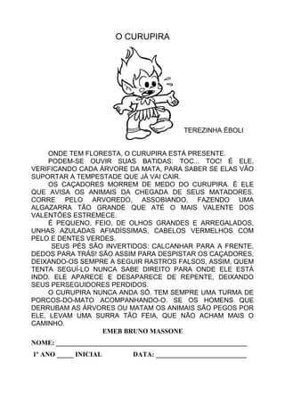 O CURUPIRA
TEREZINHA ÉBOLI
ONDE TEM FLORESTA, O CURUPIRA ESTÁ PRESENTE.
PODEM-SE OUVIR SUAS BATIDAS: TOC... TOC! É ELE,
VERIFICANDO CADA ÁRVORE DA MATA, PARA SABER SE ELAS VÃO
SUPORTAR A TEMPESTADE QUE JÁ VAI CAIR.
OS CAÇADORES MORREM DE MEDO DO CURUPIRA. É ELE
QUE AVISA OS ANIMAIS DA CHEGADA DE SEUS MATADORES.
CORRE PELO ARVOREDO, ASSOBIANDO, FAZENDO UMA
ALGAZARRA TÃO GRANDE QUE ATÉ O MAIS VALENTE DOS
VALENTÕES ESTREMECE.
É PEQUENO, FEIO, DE OLHOS GRANDES E ARREGALADOS,
UNHAS AZULADAS AFIADÍSSIMAS, CABELOS VERMELHOS COM
PELO E DENTES VERDES.
SEUS PÉS SÃO INVERTIDOS: CALCANHAR PARA A FRENTE,
DEDOS PARA TRÁS! SÃO ASSIM PARA DESPISTAR OS CAÇADORES,
DEIXANDO-OS SEMPRE A SEGUIR RASTROS FALSOS, ASSIM, QUEM
TENTA SEGUÍ-LO NUNCA SABE DIREITO PARA ONDE ELE ESTÁ
INDO. ELE APARECE E DESAPARECE DE REPENTE, DEIXANDO
SEUS PERSEGUIDORES PERDIDOS.
O CURUPIRA NUNCA ANDA SÓ. TEM SEMPRE UMA TURMA DE
PORCOS-DO-MATO ACOMPANHANDO-O. SE OS HOMENS QUE
DERRUBAM AS ÁRVORES OU MATAM OS ANIMAIS SÃO PEGOS POR
ELE, LEVAM UMA SURRA TÃO FEIA, QUE NÃO ACHAM MAIS O
CAMINHO.
EMEB BRUNO MASSONE
NOME: _________________________________________________________
1º ANO _____ INICIAL DATA: ___________________________
 