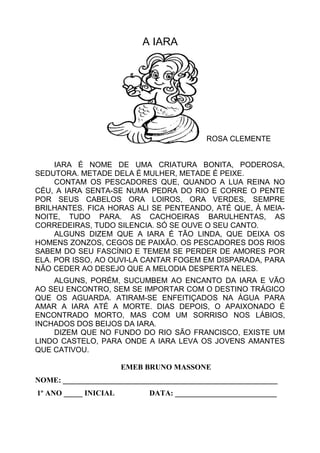 A IARA
ROSA CLEMENTE
IARA É NOME DE UMA CRIATURA BONITA, PODEROSA,
SEDUTORA. METADE DELA É MULHER, METADE É PEIXE.
CONTAM OS PESCADORES QUE, QUANDO A LUA REINA NO
CÉU, A IARA SENTA-SE NUMA PEDRA DO RIO E CORRE O PENTE
POR SEUS CABELOS ORA LOIROS, ORA VERDES, SEMPRE
BRILHANTES. FICA HORAS ALI SE PENTEANDO, ATÉ QUE, À MEIA-
NOITE, TUDO PARA. AS CACHOEIRAS BARULHENTAS, AS
CORREDEIRAS, TUDO SILENCIA. SÓ SE OUVE O SEU CANTO.
ALGUNS DIZEM QUE A IARA É TÃO LINDA, QUE DEIXA OS
HOMENS ZONZOS, CEGOS DE PAIXÃO. OS PESCADORES DOS RIOS
SABEM DO SEU FASCÍNIO E TEMEM SE PERDER DE AMORES POR
ELA. POR ISSO, AO OUVI-LA CANTAR FOGEM EM DISPARADA, PARA
NÃO CEDER AO DESEJO QUE A MELODIA DESPERTA NELES.
ALGUNS, PORÉM, SUCUMBEM AO ENCANTO DA IARA E VÃO
AO SEU ENCONTRO, SEM SE IMPORTAR COM O DESTINO TRÁGICO
QUE OS AGUARDA. ATIRAM-SE ENFEITIÇADOS NA ÁGUA PARA
AMAR A IARA ATÉ A MORTE. DIAS DEPOIS, O APAIXONADO É
ENCONTRADO MORTO, MAS COM UM SORRISO NOS LÁBIOS,
INCHADOS DOS BEIJOS DA IARA.
DIZEM QUE NO FUNDO DO RIO SÃO FRANCISCO, EXISTE UM
LINDO CASTELO, PARA ONDE A IARA LEVA OS JOVENS AMANTES
QUE CATIVOU.
EMEB BRUNO MASSONE
NOME: _________________________________________________________
1º ANO _____ INICIAL DATA: ___________________________
 