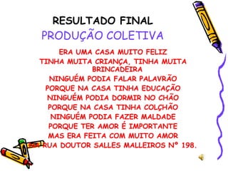 RESULTADO FINAL PRODUÇÃO COLETIVA ERA UMA CASA MUITO FELIZ TINHA MUITA CRIANÇA, TINHA MUITA BRINCADEIRA NINGUÉM PODIA FALAR PALAVRÃO PORQUE NA CASA TINHA EDUCAÇÃO NINGUÉM PODIA DORMIR NO CHÃO PORQUE NA CASA TINHA COLÇHÃO NINGUÉM PODIA FAZER MALDADE PORQUE TER AMOR É IMPORTANTE MAS ERA FEITA COM MUITO AMOR NA RUA DOUTOR SALLES MALLEIROS Nº 198. 