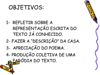 OBJETIVOS:  1-  REFLETIR SOBRE A REPRESENTAÇÃO ESCRITA DO TEXTO JÁ CONHECIDO. 2- FAZER A “DESCRIÇÃO” DA CASA. 3-  APRECIAÇÃO DO POEMA. 4- PRODUÇÃO COLETIVA DE UMA PARÓDIA DO TEXTO.  