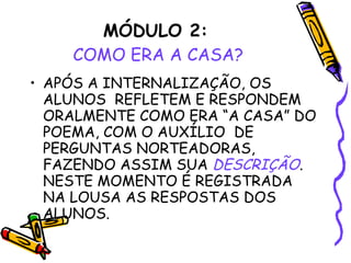 MÓDULO 2:   COMO ERA A CASA? APÓS A INTERNALIZAÇÃO, OS ALUNOS  REFLETEM E RESPONDEM ORALMENTE COMO ERA “A CASA” DO POEMA, COM O AUXÍLIO  DE PERGUNTAS NORTEADORAS, FAZENDO ASSIM SUA  DESCRIÇÃO . NESTE MOMENTO É REGISTRADA NA LOUSA AS RESPOSTAS DOS ALUNOS. 