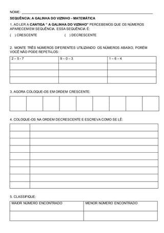 NOME: _______________________________________________________________________
SEQUÊNCIA: A GALINHA DO VIZINHO - MATEMÁTICA
1. AO LER A CANTIGA “ A GALINHA DO VIZINHO” PERCEBEMOS QUE OS NÚMEROS
APARECEM EM SEQUÊNCIA. ESSA SEQUÊNCIA É:
( ) CRESCENTE ( ) DECRESCENTE
2. MONTE TRÊS NÚMEROS DIFERENTES UTILIZANDO OS NÚMEROS ABAIXO, PORÉM
VOCÊ NÃO PODE REPETI-LOS:
2 – 5 - 7 9 – 0 – 3 1 – 6 – 4
3. AGORA COLOQUE-OS EM ORDEM CRESCENTE:
4. COLOQUE-OS NA ORDEM DECRESCENTE E ESCREVA COMO SE LÊ:
5. CLASSIFIQUE:
MAIOR NÚMERO ENCONTRADO MENOR NÚMERO ENCONTRADO
 