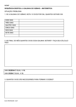 NOME: _____________________________________________________________________
SEQUÊNCIA DIDÁTICA: A GALINHA DO VIZINHO – MATEMÁTICA
SITUAÇÃO PROBLEMA:
1. SE A GALINHA DO VIZINHO BOTA 10 OVOS POR DIA, QUANTOS BOTARÁ EM:
DOIS DIAS
TRÊS DIAS
QUATRO DIAS
CINCO DIAS
SEIS DIAS
SETE DIAS
2. NO FINAL DO MÊS QUANTOS OVOS ESSA GALINHA BOTARÁ? FAÇA SEU CÁLCULO
AQUI.
UMA DEZENA É IGUAL A 10.
UMA DÚZIA É IGUAL A 12.
3. QUANTOS OVOS SÃO NECESSÁRIOS PARA FORMAR 5 DÚZIAS?
BLOG PROFESSORA SUZY
 