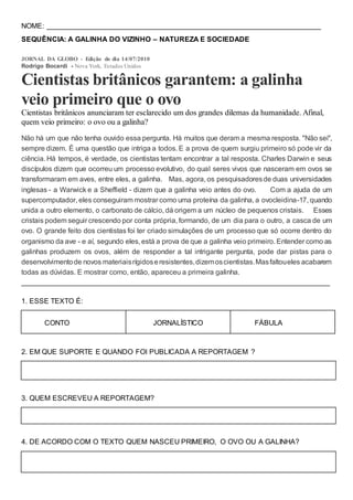NOME: _____________________________________________________________________
SEQUÊNCIA: A GALINHA DO VIZINHO – NATUREZA E SOCIEDADE
JORNAL DA GLOBO - Edição do dia 14/07/2010
Rodrigo Bocardi - Nova York, Estados Unidos
Cientistas britânicos garantem: a galinha
veio primeiro que o ovo
Cientistas britânicos anunciaram ter esclarecido um dos grandes dilemas da humanidade. Afinal,
quem veio primeiro: o ovo ou a galinha?
Não há um que não tenha ouvido essa pergunta. Há muitos que deram a mesma resposta. "Não sei",
sempre dizem. É uma questão que intriga a todos. E a prova de quem surgiu primeiro só pode vir da
ciência. Há tempos, é verdade, os cientistas tentam encontrar a tal resposta. Charles Darwin e seus
discípulos dizem que ocorreu um processo evolutivo, do qual seres vivos que nasceram em ovos se
transformaram em aves, entre eles, a galinha. Mas, agora, os pesquisadoresde duas universidades
inglesas - a Warwick e a Sheffield - dizem que a galinha veio antes do ovo. Com a ajuda de um
supercomputador, eles conseguiram mostrar como uma proteína da galinha, a ovocleidina-17, quando
unida a outro elemento, o carbonato de cálcio, dá origem a um núcleo de pequenos cristais. Esses
cristais podem seguir crescendo por conta própria, formando, de um dia para o outro, a casca de um
ovo. O grande feito dos cientistas foi ter criado simulações de um processo que só ocorre dentro do
organismo da ave - e aí, segundo eles, está a prova de que a galinha veio primeiro. Entender como as
galinhas produzem os ovos, além de responder a tal intrigante pergunta, pode dar pistas para o
desenvolvimentode novos materiaisrígidoseresistentes,dizemoscientistas.Masfaltoueles acabarem
todas as dúvidas. E mostrar como, então, apareceu a primeira galinha.
________________________________________________________________
1. ESSE TEXTO É:
CONTO JORNALÍSTICO FÁBULA
2. EM QUE SUPORTE E QUANDO FOI PUBLICADA A REPORTAGEM ?
3. QUEM ESCREVEU A REPORTAGEM?
4. DE ACORDO COM O TEXTO QUEM NASCEU PRIMEIRO, O OVO OU A GALINHA?
 