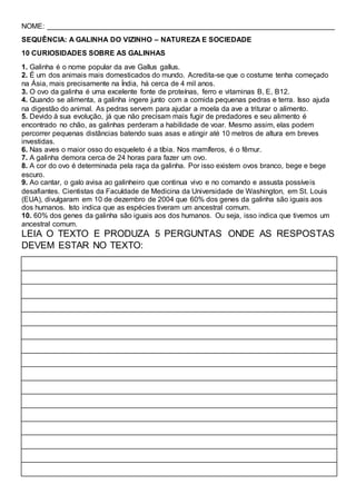 NOME: ________________________________________________________________________
SEQUÊNCIA: A GALINHA DO VIZINHO – NATUREZA E SOCIEDADE
10 CURIOSIDADES SOBRE AS GALINHAS
1. Galinha é o nome popular da ave Gallus gallus.
2. É um dos animais mais domesticados do mundo. Acredita-se que o costume tenha começado
na Ásia, mais precisamente na Índia, há cerca de 4 mil anos.
3. O ovo da galinha é uma excelente fonte de proteínas, ferro e vitaminas B, E, B12.
4. Quando se alimenta, a galinha ingere junto com a comida pequenas pedras e terra. Isso ajuda
na digestão do animal. As pedras servem para ajudar a moela da ave a triturar o alimento.
5. Devido à sua evolução, já que não precisam mais fugir de predadores e seu alimento é
encontrado no chão, as galinhas perderam a habilidade de voar. Mesmo assim, elas podem
percorrer pequenas distâncias batendo suas asas e atingir até 10 metros de altura em breves
investidas.
6. Nas aves o maior osso do esqueleto é a tíbia. Nos mamíferos, é o fêmur.
7. A galinha demora cerca de 24 horas para fazer um ovo.
8. A cor do ovo é determinada pela raça da galinha. Por isso existem ovos branco, bege e bege
escuro.
9. Ao cantar, o galo avisa ao galinheiro que continua vivo e no comando e assusta possíveis
desafiantes. Cientistas da Faculdade de Medicina da Universidade de Washington, em St. Louis
(EUA), divulgaram em 10 de dezembro de 2004 que 60% dos genes da galinha são iguais aos
dos humanos. Isto indica que as espécies tiveram um ancestral comum.
10. 60% dos genes da galinha são iguais aos dos humanos. Ou seja, isso indica que tivemos um
ancestral comum.
LEIA O TEXTO E PRODUZA 5 PERGUNTAS ONDE AS RESPOSTAS
DEVEM ESTAR NO TEXTO:
 