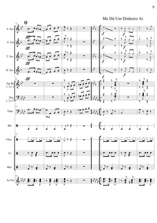 &
&
&
&
&
?
?
ã
ã
ã
ã
&
bb
b
bb
b
bb
bbbb
bb
bb
bb
bb
bb
b
bb
bb
b
bb
bbb
bbbbb
bb
bb
b
bb
bb
b
..
..
..
..
..
..
..
..
..
..
..
..
S. Sax.
A. Sax
T. Sax
B. Sax.
Tpt Bb
1, 2 e 3
Tbn.
1, 2 e 3
Tuba
Blk
Cbça
Cx
Bbo
Ac.Gtr.
57 ﬁ
.œ œ œ œb
.œ œ œ œb.œ œ œ œ
.œ œ œ œb.œ œ œ œ
.œ œ œ œb
57
∑
∑
57
.œ œ œ œb
œ œ
57
x x x x x x
‰
J
œ œ
æ
j
œ ‰ œœ
57
...
œœœ
œœœ ‰
J
œœœ
Ï
Ï
Ï
Ï
œ œ œ œ
œ œ œ œœ œ œ œ
œ œ œ œœ œ œ œ
œ œ œ œ
∑
∑
œ
œ œ œ
œ œ
x x x x x x
.œ œ œ œ
j
œ ‰ œœ
‰
J
œœœ ≈ ...
J
œœœ
J
œ ‰ Œ
j
œ ‰ Œ
J
œ
‰ Œ
j
œ ‰ Œ
J
œ
‰ Œ
J
œ ‰ Œ
‰
j
œ œ œ
‰ J
œ œ œ
‰ j
œ œ œ
‰ J
œ œ œ
J
œ ‰ Œ
j
œ
‰ Œ
J
x ‰ Œ
J
œ ‰ Œ
j
œ ‰ Œ
J
œœœ ‰ Œ
∑
∑
∑
∑
œb œ œ œœ œ œ œ
œb œ œ œœ œ œ œ
œb œ œ œ
∑
∑
∑
∑
∑
.œ
‰
.œ ‰.œ
‰
.œ
‰.œ
‰
.œ ‰
Œ ‰ j
œ
Œ ‰ J
œœ
Œ ‰
j
œ
Œ ‰ J
œœ
J
œ ‰ j
œ ‰
œ œ
x x x x x x
.œ œ œ œ
j
œ ‰ œœ
..
.
œœœ
œœœ ‰
J
œœœ
f
f
f
f
‰ J
œ œ œ
‰ j
œ œ œ
‰
J
œ œ œ
‰
j
œ œ œ
‰
J
œ œ œ
‰ j
œ œ œ
∑
∑
˙
œ œ
x x x x x x
‰
J
œ œ
æ
j
œ ‰ œœ
‰
j
œœœ ≈
..
.
j
œœœ
f
f
f
f
œ ‰
j
œ
œ ‰ j
œ
œ
‰ J
œ
œ ‰ j
œ
œ
‰ J
œ
œ ‰ j
œ
‰ j
œ Œ
‰ J
œœ
Œ
‰
j
œ Œ
‰
J
œœ
Œ
J
œ ‰
J
œ ‰
œ œ
x x x x x x
.œ œœ œ
j
œ ‰ œœ
...
œœœ
œœœ‰
J
œœœ
~~~~~~
~~~~~~
~~~~~~
~~~~~~
~~~~~~
~~~~~~
9
Me Dá Um Dinheiro Ai
 